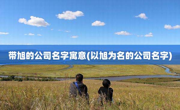带旭的公司名字寓意(以旭为名的公司名字)