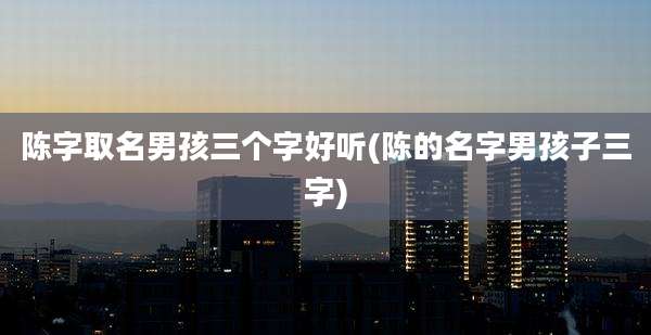 陈字取名男孩三个字好听(陈的名字男孩子三字)