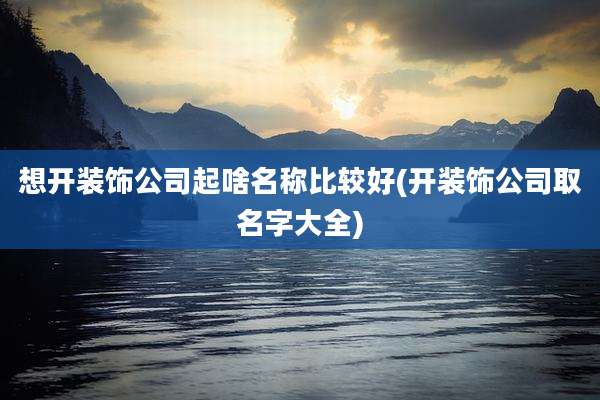 想开装饰公司起啥名称比较好(开装饰公司取名字大全)