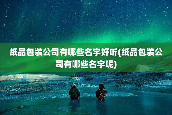 纸品包装公司有哪些名字好听(纸品包装公司有哪些名字呢)