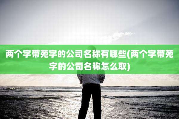 两个字带苑字的公司名称有哪些(两个字带苑字的公司名称怎么取)