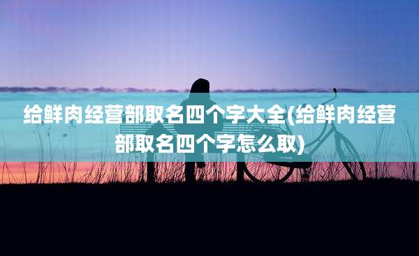 给鲜肉经营部取名四个字大全(给鲜肉经营部取名四个字怎么取)