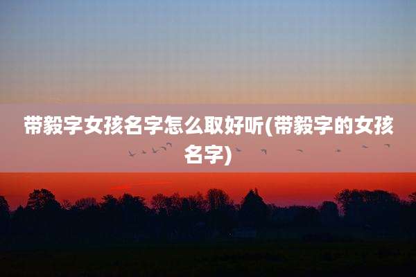 带毅字女孩名字怎么取好听(带毅字的女孩名字)