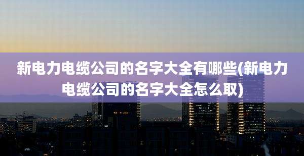 新电力电缆公司的名字大全有哪些(新电力电缆公司的名字大全怎么取)