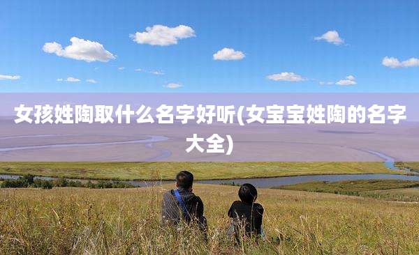 女孩姓陶取什么名字好听(女宝宝姓陶的名字大全)
