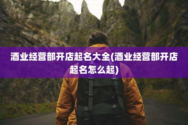 酒业经营部开店起名大全(酒业经营部开店起名怎么起)
