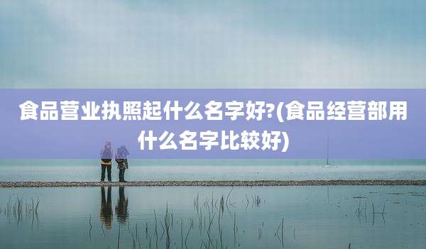 食品营业执照起什么名字好?(食品经营部用什么名字比较好)