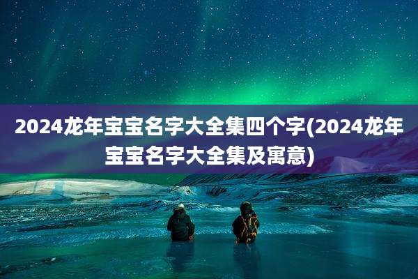 2024龙年宝宝名字大全集四个字(2024龙年宝宝名字大全集及寓意)
