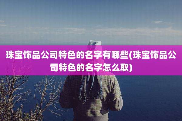 珠宝饰品公司特色的名字有哪些(珠宝饰品公司特色的名字怎么取)
