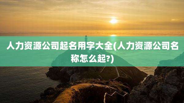人力资源公司起名用字大全(人力资源公司名称怎么起?)