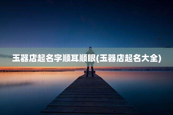 玉器店起名字顺耳顺眼(玉器店起名大全)