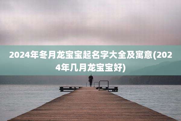 2024年冬月龙宝宝起名字大全及寓意(2024年几月龙宝宝好)