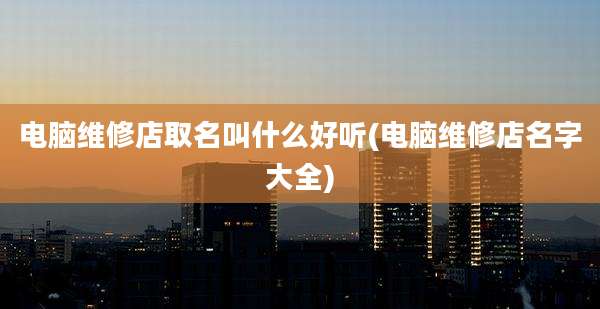 电脑维修店取名叫什么好听(电脑维修店名字大全)