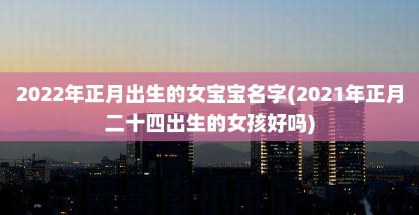 2022年正月出生的女宝宝名字(2021年正月二十四出生的女孩好吗)