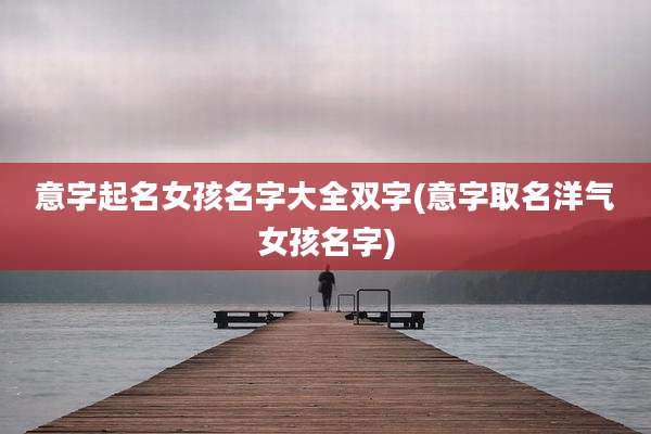 意字起名女孩名字大全双字(意字取名洋气女孩名字)