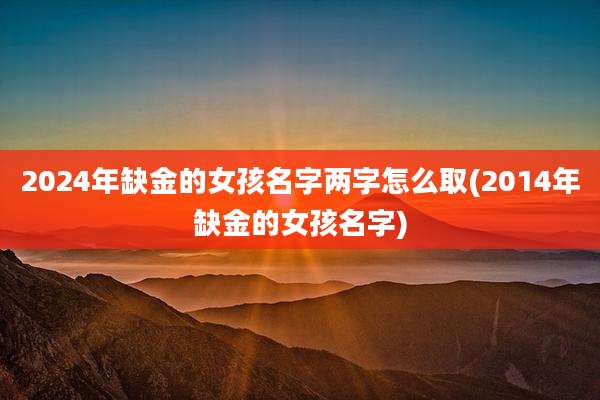 2024年缺金的女孩名字两字怎么取(2014年缺金的女孩名字)