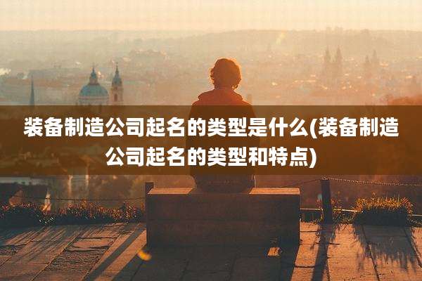 装备制造公司起名的类型是什么(装备制造公司起名的类型和特点)