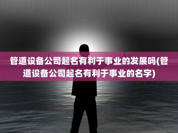 管道设备公司起名有利于事业的发展吗(管道设备公司起名有利于事业的名字)
