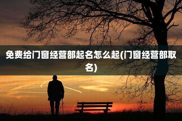 免费给门窗经营部起名怎么起(门窗经营部取名)