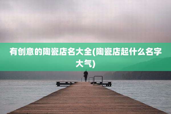 有创意的陶瓷店名大全(陶瓷店起什么名字大气)