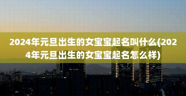 2024年元旦出生的女宝宝起名叫什么(2024年元旦出生的女宝宝起名怎么样)