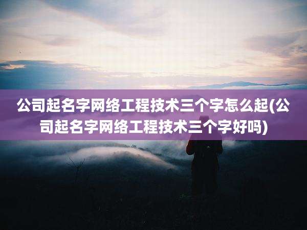 公司起名字网络工程技术三个字怎么起(公司起名字网络工程技术三个字好吗)