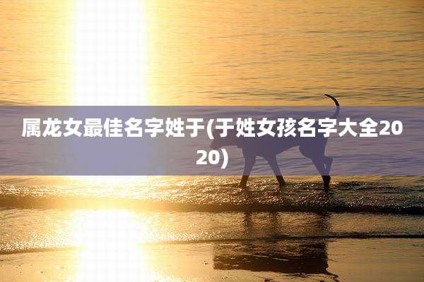 属龙女最佳名字姓于(于姓女孩名字大全2020)