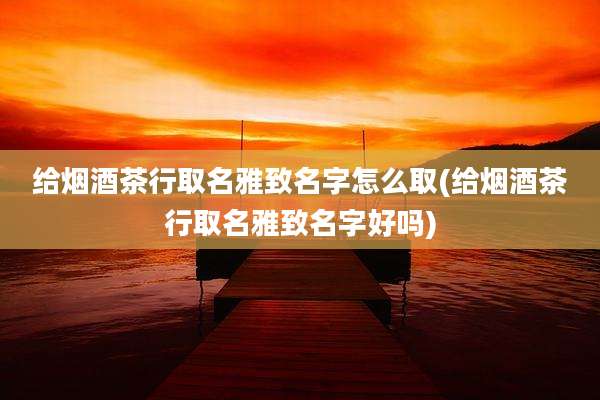 给烟酒茶行取名雅致名字怎么取(给烟酒茶行取名雅致名字好吗)