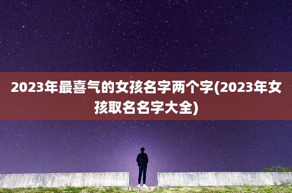 2023年最喜气的女孩名字两个字(2023年女孩取名名字大全)