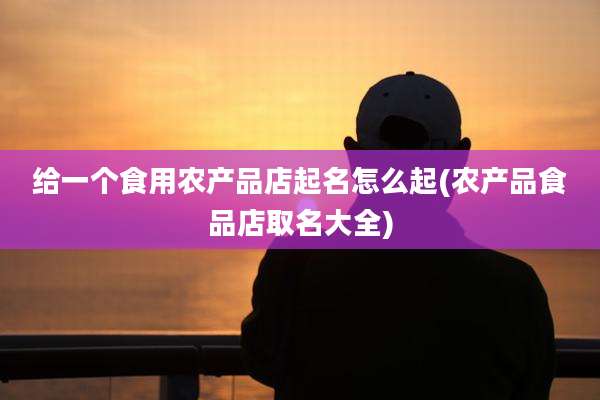 给一个食用农产品店起名怎么起(农产品食品店取名大全)