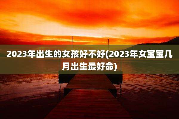 2023年出生的女孩好不好(2023年女宝宝几月出生最好命)