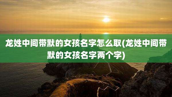 龙姓中间带默的女孩名字怎么取(龙姓中间带默的女孩名字两个字)