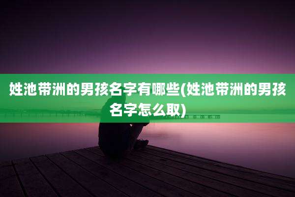 姓池带洲的男孩名字有哪些(姓池带洲的男孩名字怎么取)