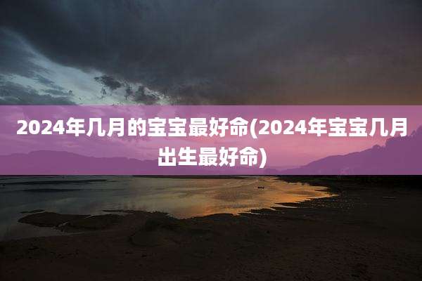 2024年几月的宝宝最好命(2024年宝宝几月出生最好命)