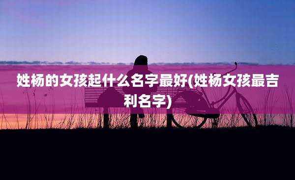 姓杨的女孩起什么名字最好(姓杨女孩最吉利名字)