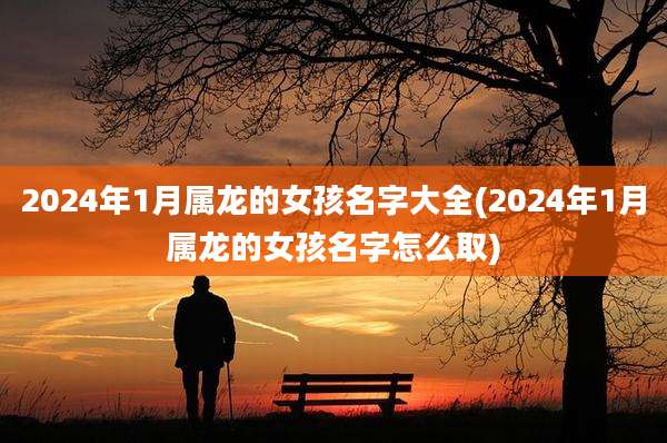 2024年1月属龙的女孩名字大全(2024年1月属龙的女孩名字怎么取)