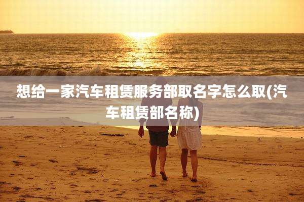 想给一家汽车租赁服务部取名字怎么取(汽车租赁部名称)