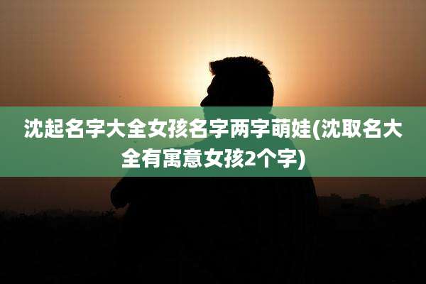 沈起名字大全女孩名字两字萌娃(沈取名大全有寓意女孩2个字)