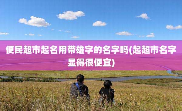 便民超市起名用带雄字的名字吗(起超市名字显得很便宜)