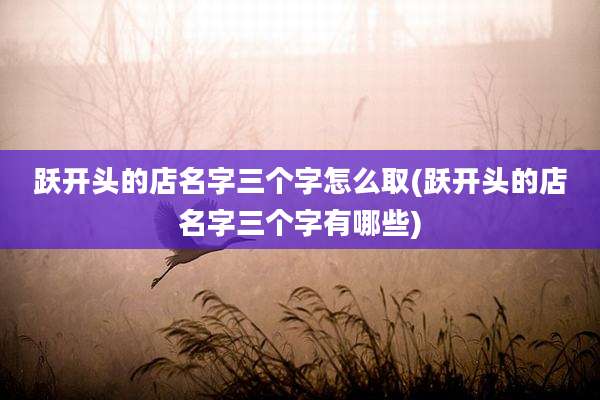 跃开头的店名字三个字怎么取(跃开头的店名字三个字有哪些)