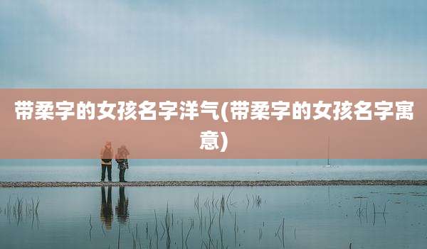 带柔字的女孩名字洋气(带柔字的女孩名字寓意)
