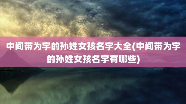中间带为字的孙姓女孩名字大全(中间带为字的孙姓女孩名字有哪些)