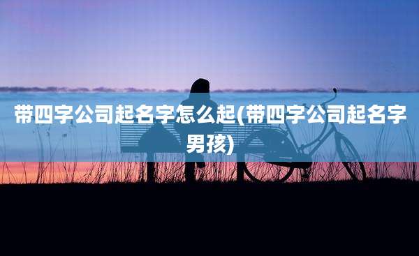 带四字公司起名字怎么起(带四字公司起名字男孩)