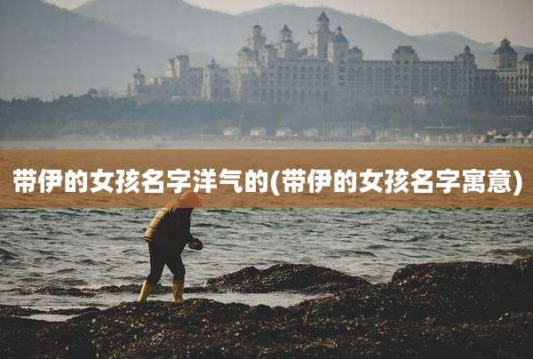 带伊的女孩名字洋气的(带伊的女孩名字寓意)