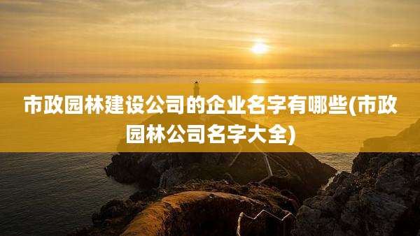 市政园林建设公司的企业名字有哪些(市政园林公司名字大全)