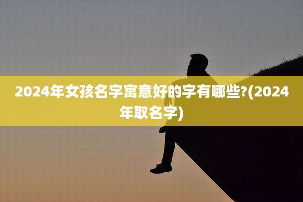 2024年女孩名字寓意好的字有哪些?(2024年取名字)