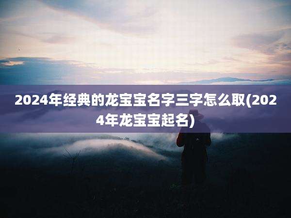 2024年经典的龙宝宝名字三字怎么取(2024年龙宝宝起名)