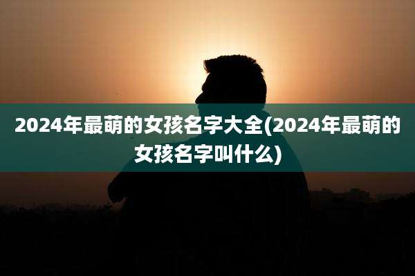 2024年最萌的女孩名字大全(2024年最萌的女孩名字叫什么)