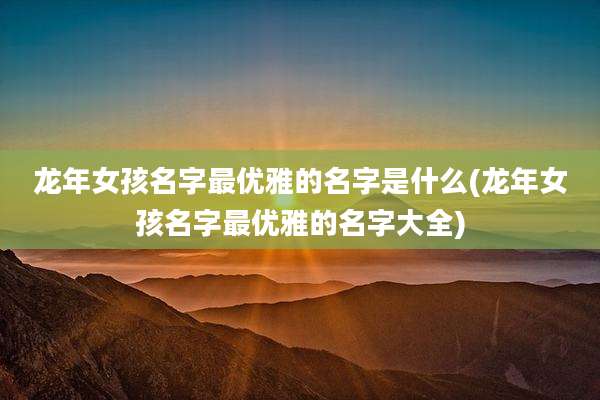 龙年女孩名字最优雅的名字是什么(龙年女孩名字最优雅的名字大全)