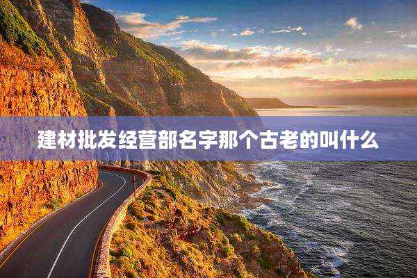 建材批发经营部名字那个古老的叫什么
